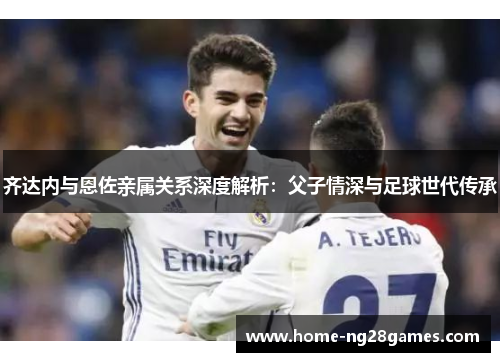 齐达内与恩佐亲属关系深度解析：父子情深与足球世代传承
